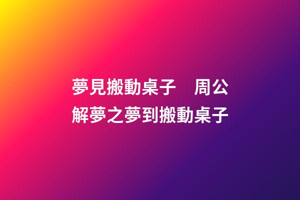 夢見搬動桌子　周公解夢之夢到搬動桌子